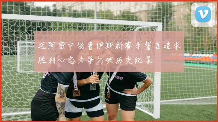 迈阿密中场鲁伊斯新赛季誓言追求胜利心态力争打破历史纪录