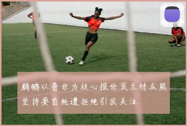 鹈鹕以普尔为核心报价莫兰特灰熊坚持要首轮遭拒绝引发关注