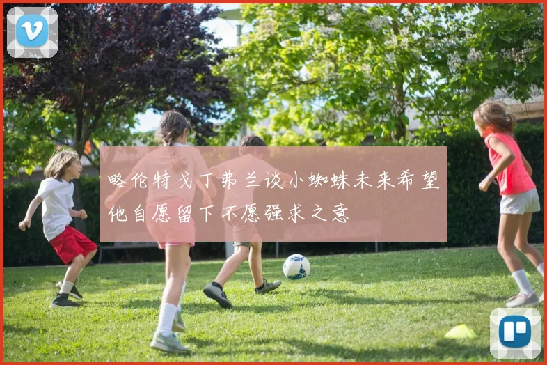 略伦特戈丁弗兰谈小蜘蛛未来希望他自愿留下不愿强求之意