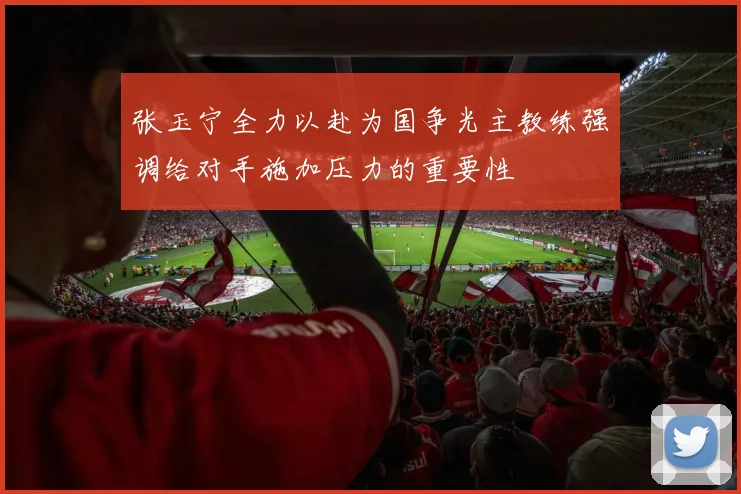 张玉宁全力以赴为国争光主教练强调给对手施加压力的重要性