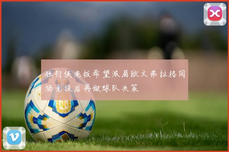独行侠老板希望浓眉欧文弗拉格同场竞技后再做球队决策