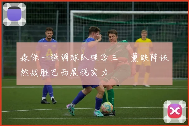 森保一强调球队理念三笘薰缺阵依然战胜巴西展现实力