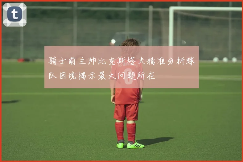 骑士前主帅比克斯塔夫精准分析球队困境揭示最大问题所在