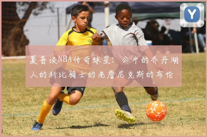 夏普谈NBA传奇球星：公牛的乔丹湖人的科比骑士的老詹尼克斯的布伦森