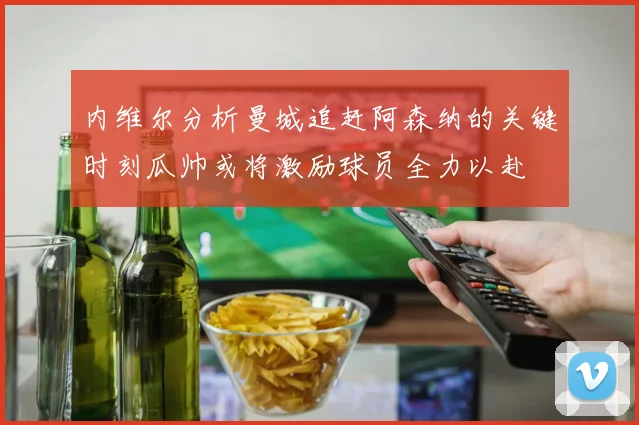 内维尔分析曼城追赶阿森纳的关键时刻瓜帅或将激励球员全力以赴