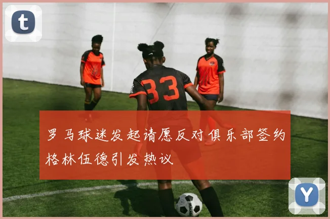 罗马球迷发起请愿反对俱乐部签约格林伍德引发热议