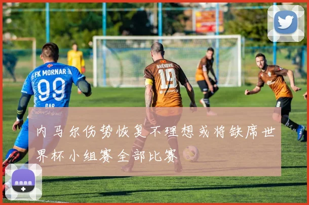 内马尔伤势恢复不理想或将缺席世界杯小组赛全部比赛