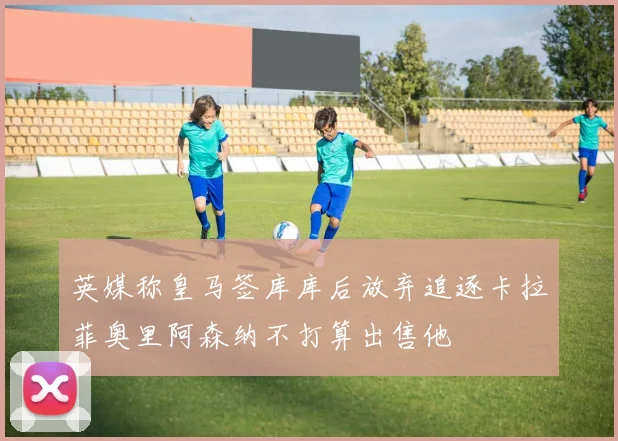 英媒称皇马签库库后放弃追逐卡拉菲奥里阿森纳不打算出售他