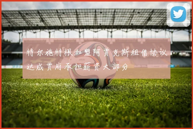 特尔施特根加盟阿贾克斯租借协议达成贾府承担薪资大部分