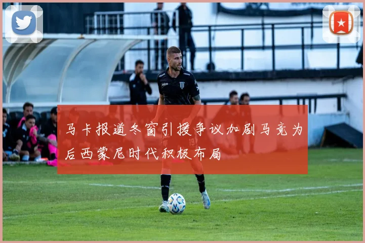 马卡报道冬窗引援争议加剧马竞为后西蒙尼时代积极布局