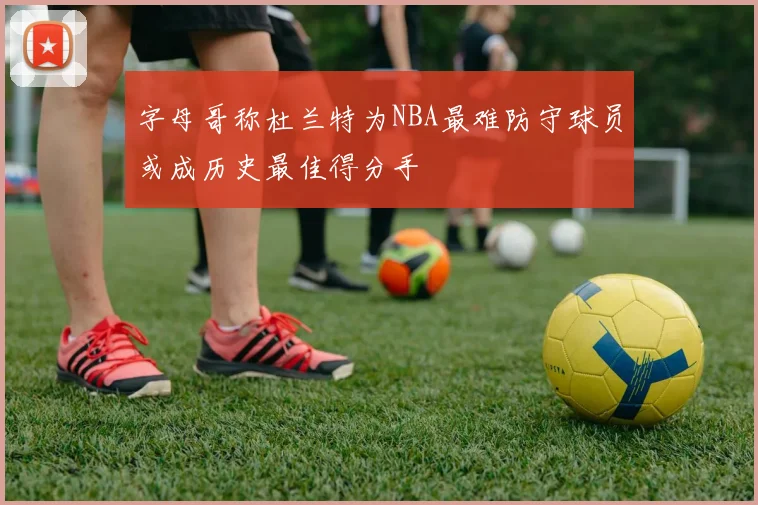 字母哥称杜兰特为NBA最难防守球员或成历史最佳得分手