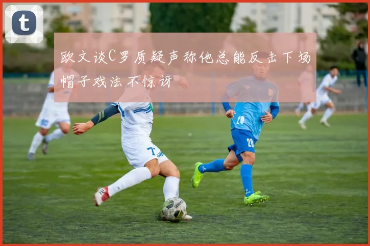 欧文谈C罗质疑声称他总能反击下场帽子戏法不惊讶