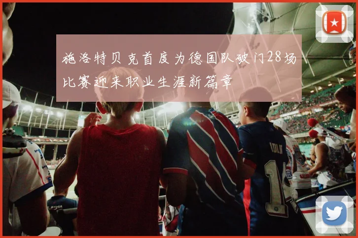 施洛特贝克首度为德国队破门28场比赛迎来职业生涯新篇章