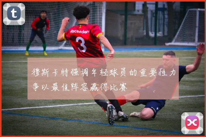 穆斯卡特强调年轻球员的重要性力争以最佳阵容赢得比赛