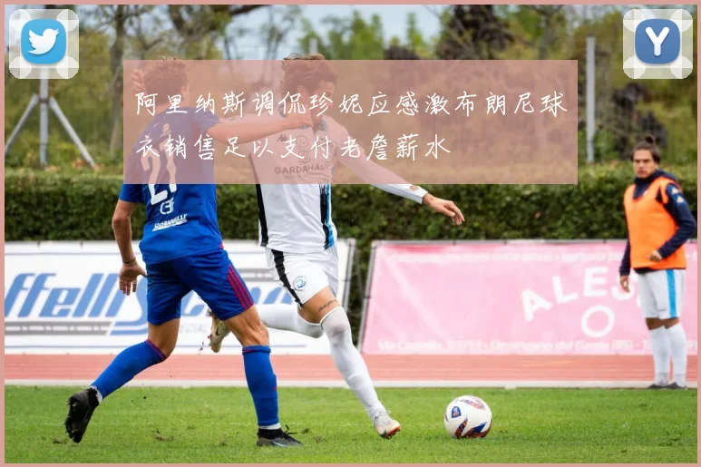 阿里纳斯调侃珍妮应感激布朗尼球衣销售足以支付老詹薪水
