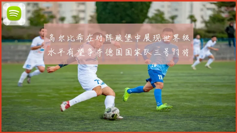 乌尔比希在对阵狼堡中展现世界级水平有望争夺德国国家队三号门将位置