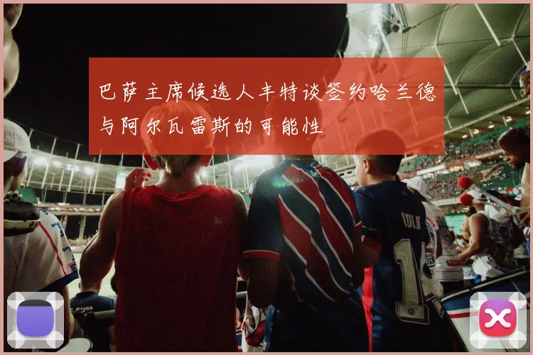 巴萨主席候选人丰特谈签约哈兰德与阿尔瓦雷斯的可能性