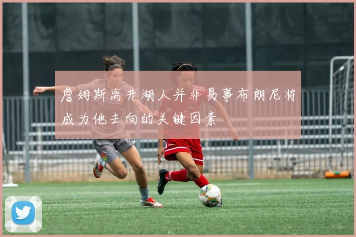 詹姆斯离开湖人并非易事布朗尼将成为他去向的关键因素