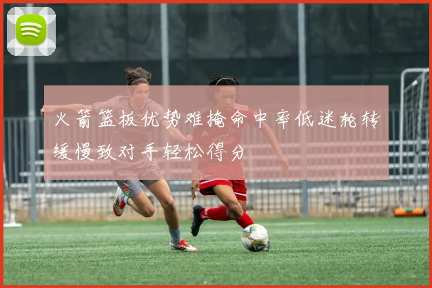 火箭篮板优势难掩命中率低迷轮转缓慢致对手轻松得分