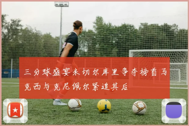 三分球盛宴米切尔库里争夺榜首马克西与克尼佩尔紧追其后