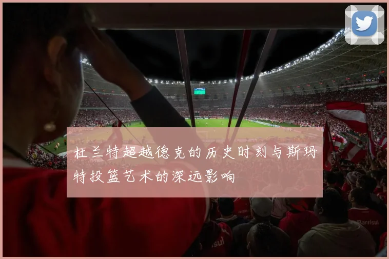 杜兰特超越德克的历史时刻与斯玛特投篮艺术的深远影响