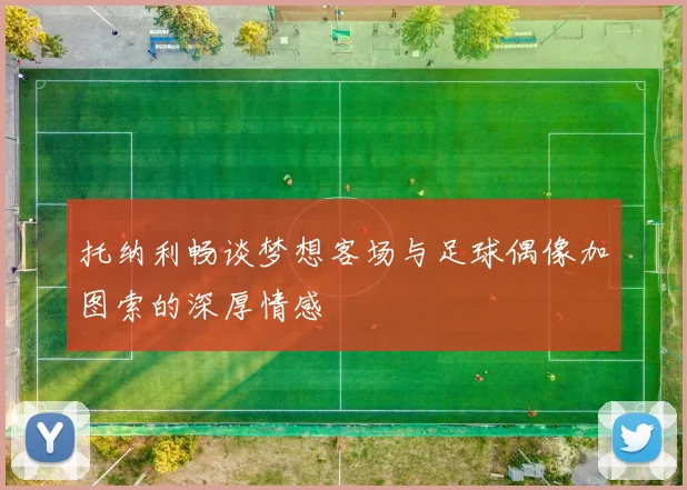 托纳利畅谈梦想客场与足球偶像加图索的深厚情感