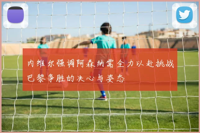 内维尔强调阿森纳需全力以赴挑战巴黎争胜的决心与姿态