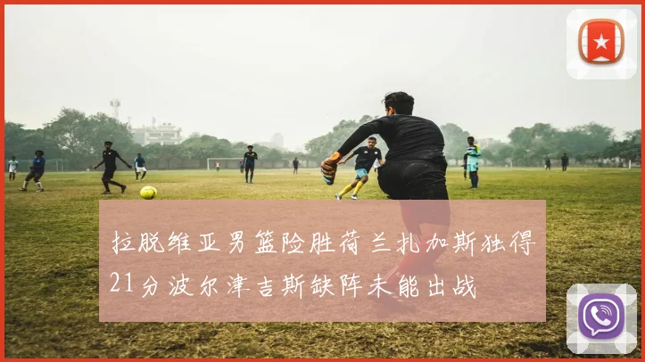 拉脱维亚男篮险胜荷兰扎加斯独得21分波尔津吉斯缺阵未能出战