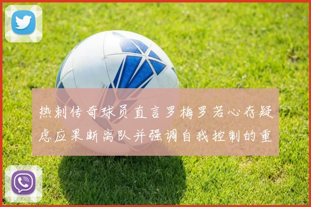 热刺传奇球员直言罗梅罗若心存疑虑应果断离队并强调自我控制的重要性